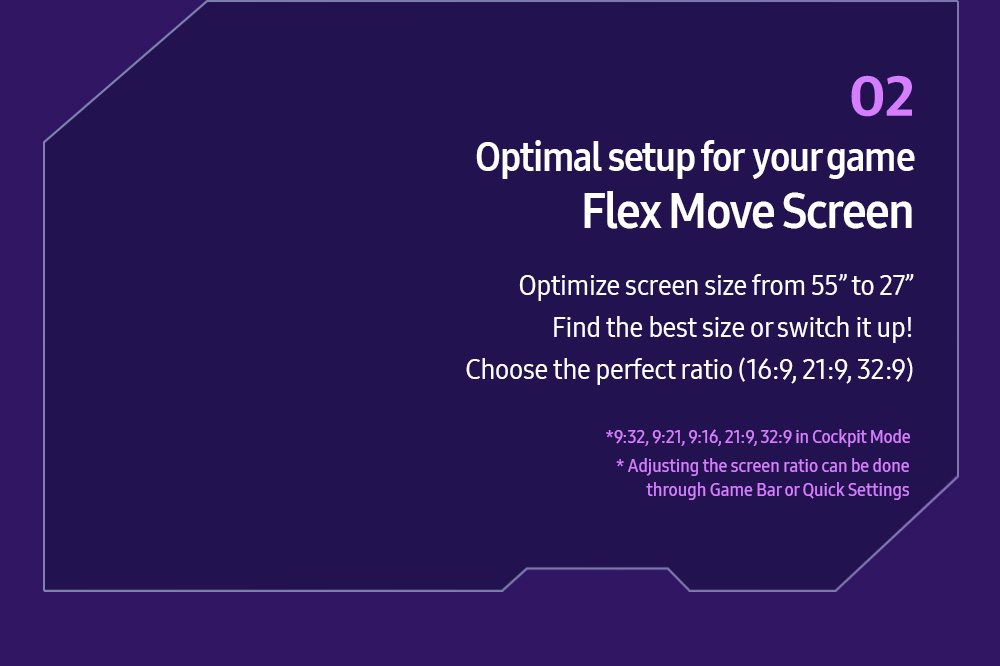 02 Optimal setup for your game Flex Move Screen Optimize screen size from 55” to 27” Find the best size or switch it up! Choose the perfect ratio (16:9, 21:9, 32:9) *9:32, 9:21, 9:16, 21:9, 32:9 in Cockpit Mode * Adjusting the screen ratio can be done through Game Bar or Quick Settings